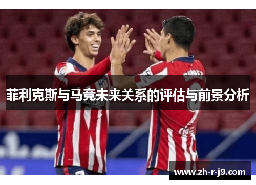 菲利克斯与马竞未来关系的评估与前景分析 菲利克斯与马竞未来关系的评估与前景分析
