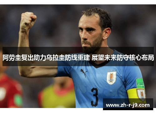 阿劳圭复出助力乌拉圭防线重建 展望未来防守核心布局 阿劳圭复出助力乌拉圭防线重建 展望未来防守核心布局