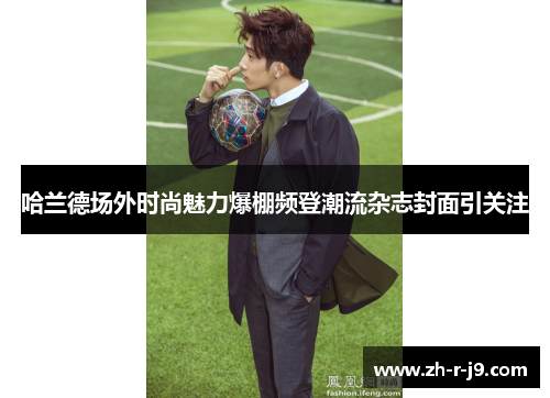 哈兰德场外时尚魅力爆棚频登潮流杂志封面引关注