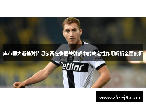 库卢塞夫斯基对阵切尔西在争冠关键战中的决定性作用解析全面剖析