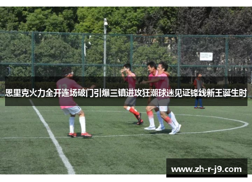 恩里克火力全开连场破门引爆三镇进攻狂潮球迷见证锋线新王诞生时