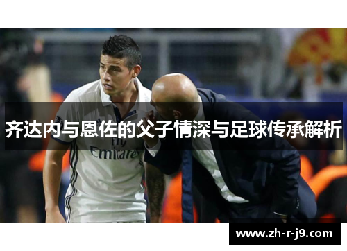 齐达内与恩佐的父子情深与足球传承解析 齐达内与恩佐的父子情深与足球传承解析