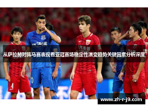 从萨拉赫对阵马赛表现看亚冠赛场稳定性演变趋势关键因素分析深度 从萨拉赫对阵马赛表现看亚冠赛场稳定性演变趋势关键因素分析深度