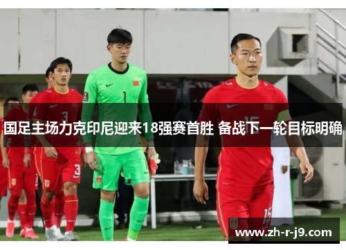 国足主场力克印尼迎来18强赛首胜 备战下一轮目标明确 国足主场力克印尼迎来18强赛首胜 备战下一轮目标明确