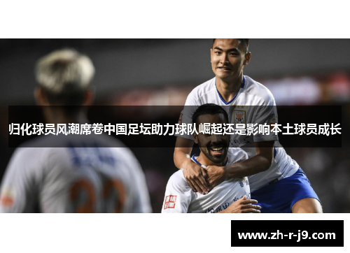 归化球员风潮席卷中国足坛助力球队崛起还是影响本土球员成长 归化球员风潮席卷中国足坛助力球队崛起还是影响本土球员成长