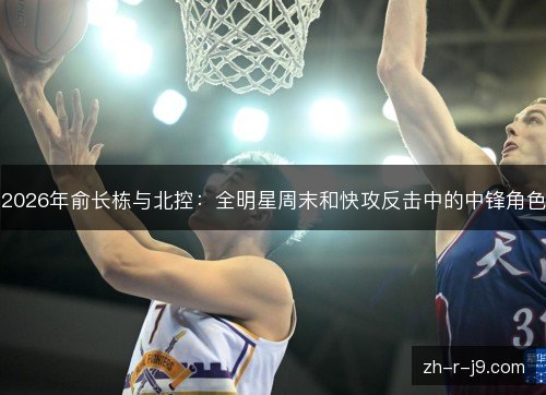 2026年俞长栋与北控：全明星周末和快攻反击中的中锋角色